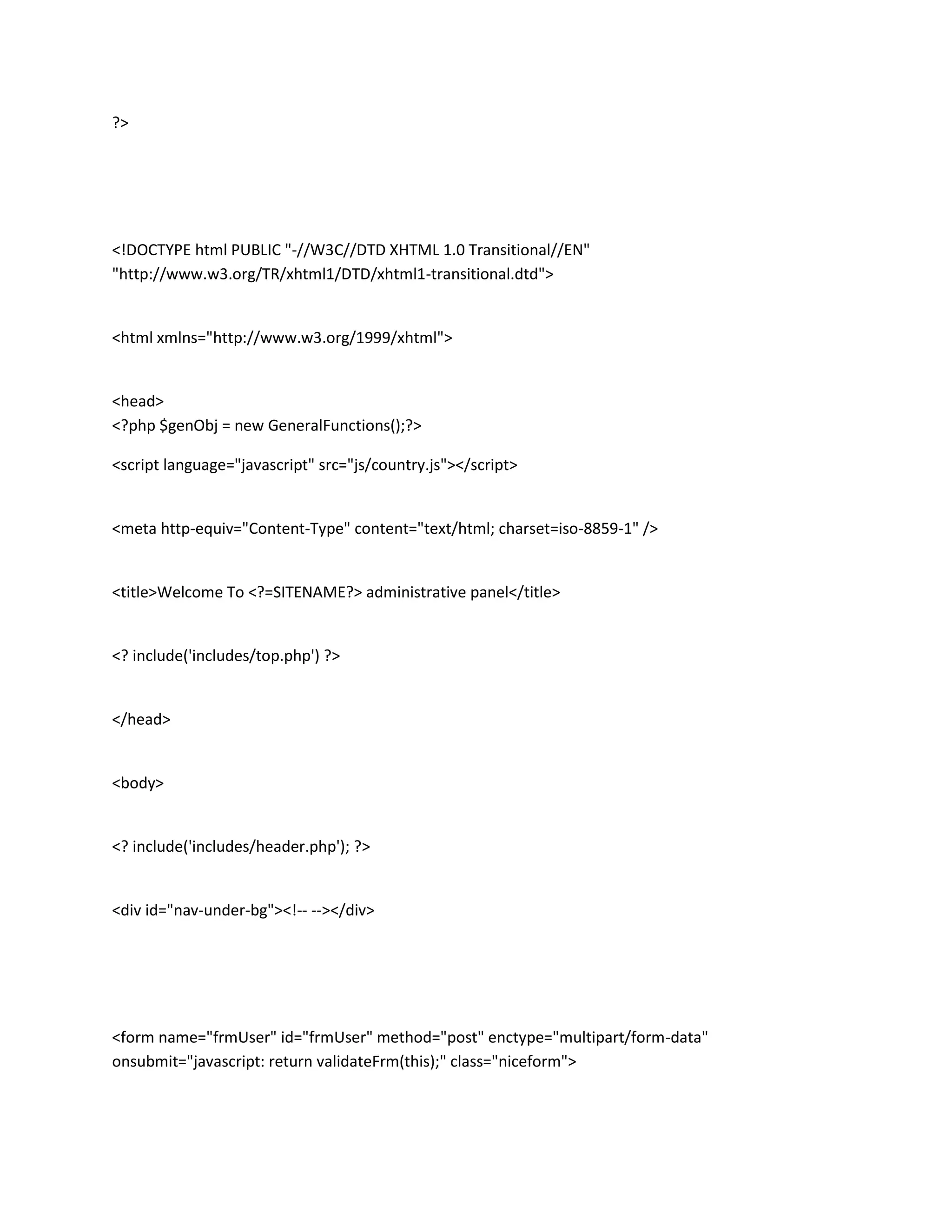 ?>




<!DOCTYPE html PUBLIC "-//W3C//DTD XHTML 1.0 Transitional//EN"
"http://www.w3.org/TR/xhtml1/DTD/xhtml1-transitional.dtd">


<html xmlns="http://www.w3.org/1999/xhtml">


<head>
<?php $genObj = new GeneralFunctions();?>

<script language="javascript" src="js/country.js"></script>


<meta http-equiv="Content-Type" content="text/html; charset=iso-8859-1" />


<title>Welcome To <?=SITENAME?> administrative panel</title>


<? include('includes/top.php') ?>


</head>


<body>


<? include('includes/header.php'); ?>


<div id="nav-under-bg"><!-- --></div>




<form name="frmUser" id="frmUser" method="post" enctype="multipart/form-data"
onsubmit="javascript: return validateFrm(this);" class="niceform">
 