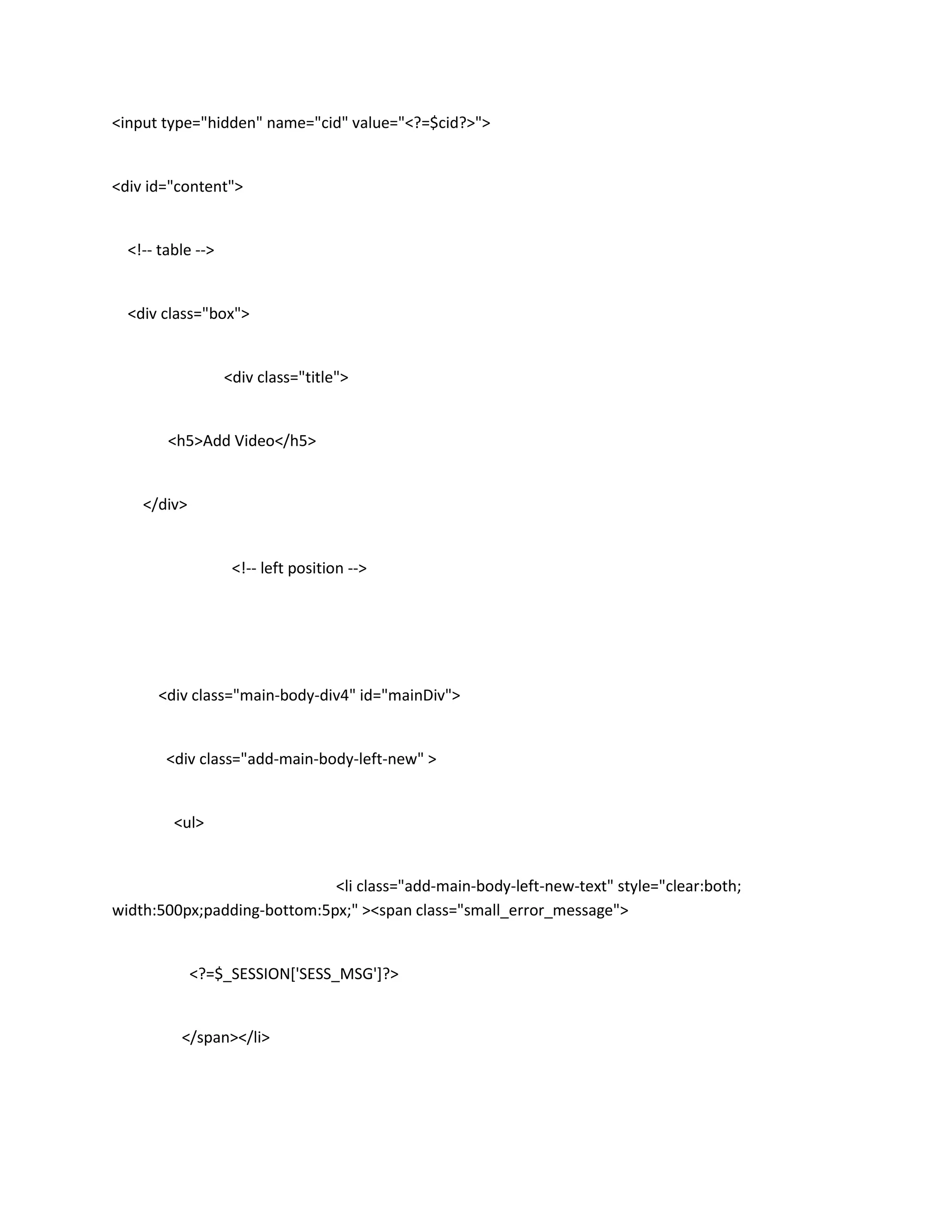 <input type="hidden" name="cid" value="<?=$cid?>">


<div id="content">


  <!-- table -->


  <div class="box">


                   <div class="title">


        <h5>Add Video</h5>


    </div>


                    <!-- left position -->




      <div class="main-body-div4" id="mainDiv">


        <div class="add-main-body-left-new" >


         <ul>


                             <li class="add-main-body-left-new-text" style="clear:both;
width:500px;padding-bottom:5px;" ><span class="small_error_message">


             <?=$_SESSION['SESS_MSG']?>


          </span></li>
 