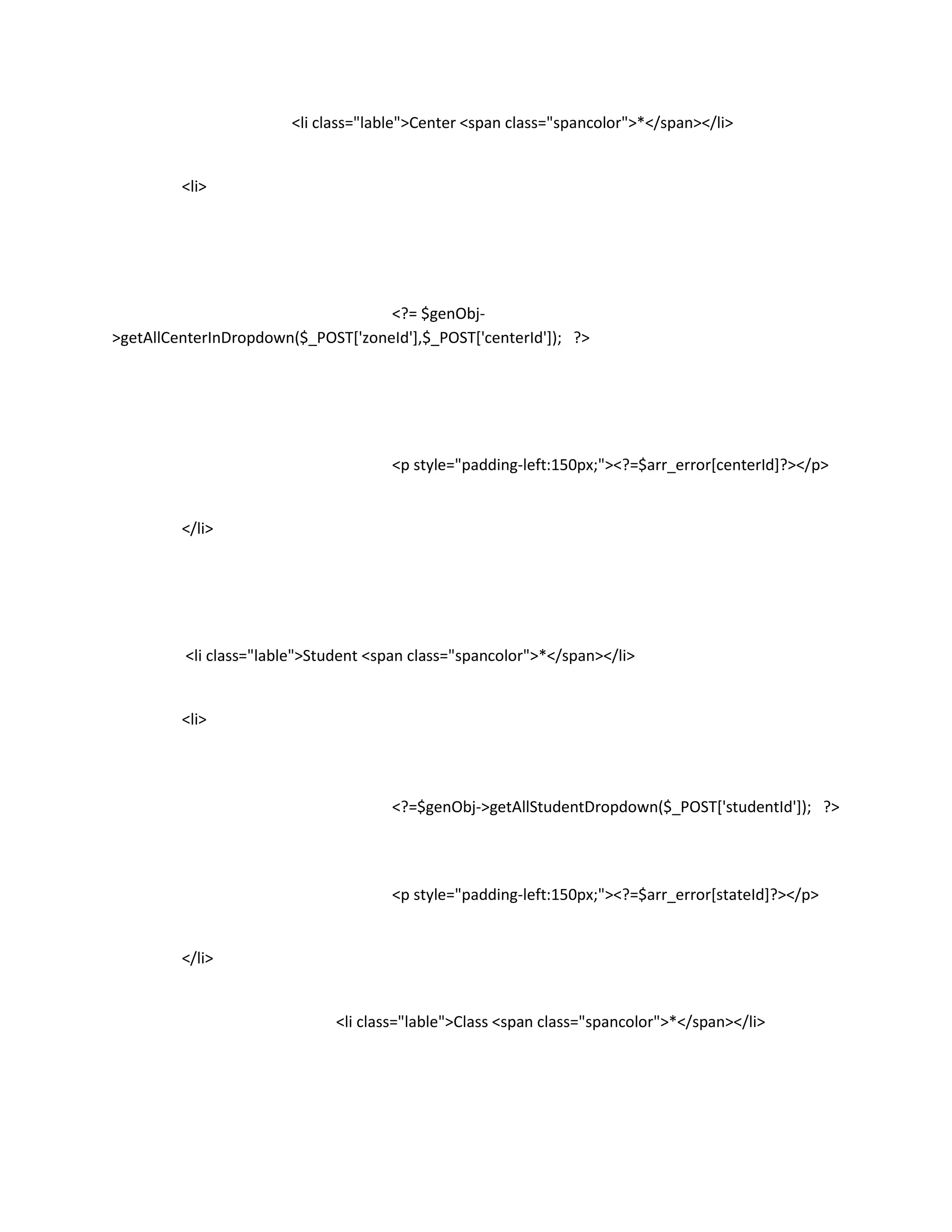 <li class="lable">Center <span class="spancolor">*</span></li>


         <li>




                                    <?= $genObj-
>getAllCenterInDropdown($_POST['zoneId'],$_POST['centerId']); ?>




                                      <p style="padding-left:150px;"><?=$arr_error[centerId]?></p>


         </li>




         <li class="lable">Student <span class="spancolor">*</span></li>


         <li>




                                      <?=$genObj->getAllStudentDropdown($_POST['studentId']); ?>




                                      <p style="padding-left:150px;"><?=$arr_error[stateId]?></p>


         </li>


                              <li class="lable">Class <span class="spancolor">*</span></li>
 