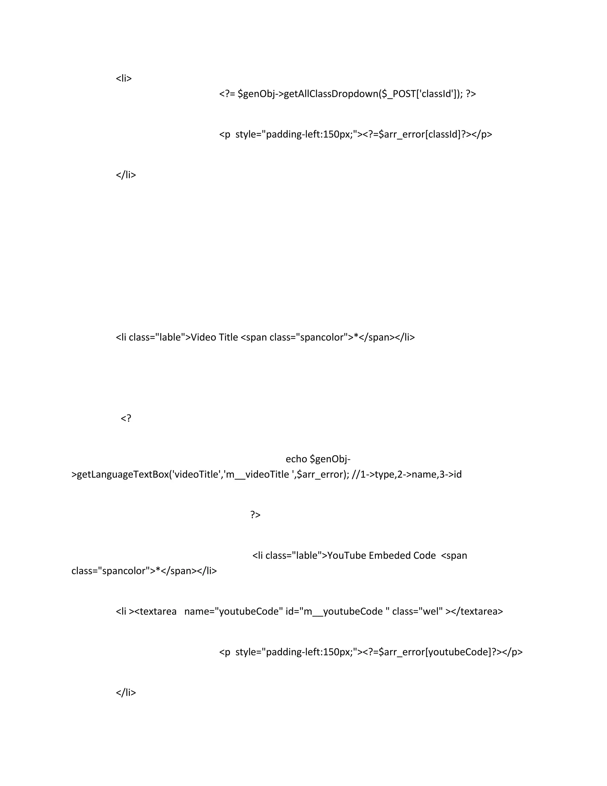 <li>
                                  <?= $genObj->getAllClassDropdown($_POST['classId']); ?>


                                  <p style="padding-left:150px;"><?=$arr_error[classId]?></p>


         </li>




         <li class="lable">Video Title <span class="spancolor">*</span></li>




          <?


                                              echo $genObj-
>getLanguageTextBox('videoTitle','m__videoTitle ',$arr_error); //1->type,2->name,3->id


                                        ?>


                                         <li class="lable">YouTube Embeded Code <span
class="spancolor">*</span></li>


         <li ><textarea name="youtubeCode" id="m__youtubeCode " class="wel" ></textarea>


                                  <p style="padding-left:150px;"><?=$arr_error[youtubeCode]?></p>


         </li>
 