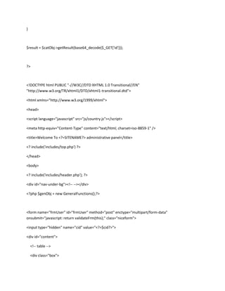 }



$result = $catObj->getResult(base64_decode($_GET['id']));



?>



<!DOCTYPE html PUBLIC "-//W3C//DTD XHTML 1.0 Transitional//EN"
"http://www.w3.org/TR/xhtml1/DTD/xhtml1-transitional.dtd">

<html xmlns="http://www.w3.org/1999/xhtml">

<head>

<script language="javascript" src="js/country.js"></script>

<meta http-equiv="Content-Type" content="text/html; charset=iso-8859-1" />

<title>Welcome To <?=SITENAME?> administrative panel</title>

<? include('includes/top.php') ?>

</head>

<body>

<? include('includes/header.php'); ?>

<div id="nav-under-bg"><!-- --></div>

<?php $genObj = new GeneralFunctions();?>



<form name="frmUser" id="frmUser" method="post" enctype="multipart/form-data"
onsubmit="javascript: return validateFrm(this);" class="niceform">

<input type="hidden" name="cid" value="<?=$cid?>">

<div id="content">

    <!-- table -->

    <div class="box">
 