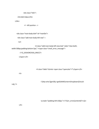 <div class="title">

           <h5>Edit Video</h5>

    </div>

                      <!-- left position -->



       <div class="main-body-div4" id="mainDiv">

           <div class="add-main-body-left-new" >

            <ul>

                             <li class="add-main-body-left-new-text" style="clear:both;
width:500px;padding-bottom:5px;" ><span class="small_error_message">

              <?=$_SESSION['SESS_MSG']?>

             </span></li>




                                        <li class="lable">Center <span class="spancolor">*</span></li>

             <li>



                                               <?php echo $genObj->getEditAllCenterInDropdown($result-
>id); ?>




                                               <p style="padding-left:150px;"><?=$arr_error[centerId]?></p>

             </li>
 