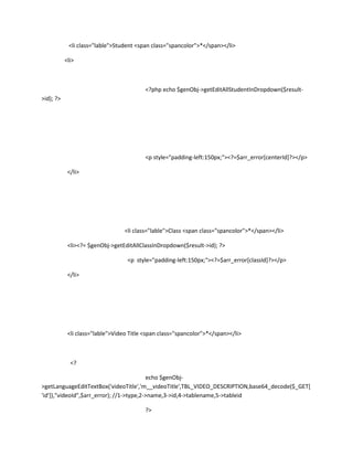 <li class="lable">Student <span class="spancolor">*</span></li>

           <li>



                                          <?php echo $genObj->getEditAllStudentInDropdown($result-
>id); ?>




                                          <p style="padding-left:150px;"><?=$arr_error[centerId]?></p>

            </li>




                                  <li class="lable">Class <span class="spancolor">*</span></li>

            <li><?= $genObj->getEditAllClassInDropdown($result->id); ?>

                                   <p style="padding-left:150px;"><?=$arr_error[classId]?></p>

            </li>




            <li class="lable">Video Title <span class="spancolor">*</span></li>



             <?

                                          echo $genObj-
>getLanguageEditTextBox('videoTitle','m__videoTitle',TBL_VIDEO_DESCRIPTION,base64_decode($_GET[
'id']),"videoId",$arr_error); //1->type,2->name,3->id,4->tablename,5->tableid

                                          ?>
 