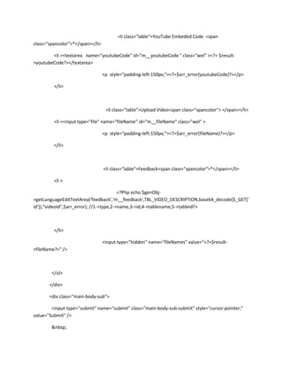 <li class="lable">YouTube Embeded Code <span
class="spancolor">*</span></li>

        <li ><textarea name="youtubeCode" id="m__youtubeCode " class="wel" ><?= $result-
>youtubeCode?></textarea>

                                  <p style="padding-left:150px;"><?=$arr_error[youtubeCode]?></p>

         </li>



                                   <li class="lable">Upload Video<span class="spancolor"> </span></li>

         <li ><input type="file" name="fileName" id="m__fileName" class="wel" >

                                  <p style="padding-left:150px;"><?=$arr_error[fileName]?></p>

         </li>



                                  <li class="lable">Feedback<span class="spancolor">*</span></li>

         <li >

                                          <?Php echo $genObj-
>getLanguageEditTextArea('feedback','m__feedback',TBL_VIDEO_DESCRIPTION,base64_decode($_GET['
id']),"videoId",$arr_error); //1->type,2->name,3->id,4->tablename,5->tableid?>



         </li>

                                  <input type="hidden" name="fileNames" value="<?=$result-
>fileName?>" />



        </ul>

       </div>

       <div class="main-body-sub">

        <input type="submit" name="submit" class="main-body-sub-submit" style="cursor:pointer;"
value="Submit" />

        &nbsp;
 