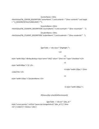 $centerName = $this-
>fetchValue(TBL_CENTER_DESCRIPTION,"centerName","1 and centerId = '".$line->centerId."' and langId
= '".$_SESSION['DEFAULTLANGUAGE']."'");

                                  $countryName = $this-
>fetchValue(TBL_COUNTRY_DESCRIPTION,"countryName","1 and countryId = '".$line->countryId."' ");

                                  $studentName = $this-
>fetchValue(TBL_STUDENT_DESCRIPTION,"studentName","1 and studentId = '".$line->studentId."' ");




                                        $genTable .= '<div class="'.$highlight.'">

                                                                  <ul>

                                                                    <li
style="width:50px;">&nbsp;&nbsp;<input name="chk[]" value="'.$line->id.'" type="checkbox"></li>

                                                                         <li
style="width:80px;">'.$i.'</li>

                                                                         <li style="width:120px;">'.$line-
>videoTitle.'</li>

                                                                         <li
style="width:110px;">'.$studentName.'</li>



                                                                          <li style="width:100px;">';



                                        if($menuObj->checkEditPermission())


                                                $genTable .= '<div id="'.$div_id.'"
style="cursor:pointer;" onClick="javascript:changeStatus(''.$div_id.'',''.$line-
>id.'','video')">'.$status.'</div>';
 