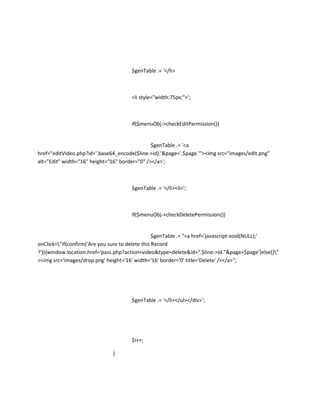 $genTable .= '</li>



                                      <li style="width:75px;">';



                                      if($menuObj->checkEditPermission())


                                               $genTable .= '<a
href="editVideo.php?id='.base64_encode($line->id).'&page='.$page.'"><img src="images/edit.png"
alt="Edit" width="16" height="16" border="0" /></a>';



                                      $genTable .= '</li><li>';



                                      if($menuObj->checkDeletePermission())


                                                  $genTable .= "<a href='javascript:void(NULL);'
onClick="if(confirm('Are you sure to delete this Record
?')){window.location.href='pass.php?action=video&type=delete&id=".$line->id."&page=$page'}else{}"
><img src='images/drop.png' height='16' width='16' border='0' title='Delete' /></a>";




                                      $genTable .= '</li></ul></div>';




                                      $i++;

                              }
 