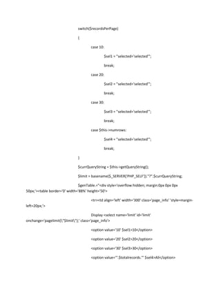 switch($recordsPerPage)

                                 {

                                         case 10:

                                                  $sel1 = "selected='selected'";

                                                  break;

                                         case 20:

                                                  $sel2 = "selected='selected'";

                                                  break;

                                         case 30:

                                                  $sel3 = "selected='selected'";

                                                  break;

                                         case $this->numrows:

                                                  $sel4 = "selected='selected'";

                                                  break;

                                 }

                                 $currQueryString = $this->getQueryString();

                                 $limit = basename($_SERVER['PHP_SELF'])."?".$currQueryString;

                               $genTable.="<div style='overflow:hidden; margin:0px 0px 0px
50px;'><table border='0' width='88%' height='50'>

                                         <tr><td align='left' width='300' class='page_info' 'style=margin-
left=20px;'>

                                         Display <select name='limit' id='limit'
onchange='pagelimit("$limit");' class='page_info'>

                                         <option value='10' $sel1>10</option>

                                         <option value='20' $sel2>20</option>

                                         <option value='30' $sel3>30</option>

                                         <option value='".$totalrecords."' $sel4>All</option>
 