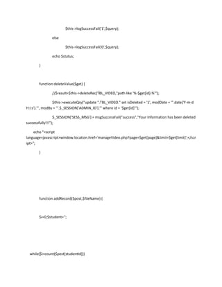 $this->logSuccessFail('1',$query);

               else

                       $this->logSuccessFail('0',$query);

               echo $status;

       }



       function deleteValue($get) {

               //$result=$this->deleteRec(TBL_VIDEO,"path like '%-$get[id]-%'");

                 $this->executeQry("update ".TBL_VIDEO." set isDeleted = '1', modDate = '".date('Y-m-d
H:i:s')."', modBy = '".$_SESSION['ADMIN_ID']."' where id = '$get[id]'");

                 $_SESSION['SESS_MSG'] = msgSuccessFail("success","Your Information has been deleted
successfully!!!");

     echo "<script
language=javascript>window.location.href='manageVideo.php?page=$get[page]&limit=$get[limit]';</scr
ipt>";

       }




       function addRecord($post,$fileName) {



       $i=0;$student='';




  while($i<count($post[studentId]))
 
