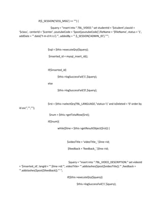 if($_SESSION['SESS_MSG'] == "") {

                            $query = "insert into ".TBL_VIDEO." set studentId = '$student',classId =
'$class', centerId = '$center', youtubeCode = '$post[youtubeCode]',fileName = '$fileName', status = '1',
addDate = '".date('Y-m-d H:i:s')."', addedBy = '".$_SESSION['ADMIN_ID']."'";



                         $sql = $this->executeQry($query);

                          $inserted_id = mysql_insert_id();



                         if($inserted_id)

                                 $this->logSuccessFail('1',$query);

                         else

                                 $this->logSuccessFail('0',$query);



                         $rst = $this->selectQry(TBL_LANGUAGE,"status='1' and isDeleted = '0' order by
id asc","","");

                          $num = $this->getTotalRow($rst);

                         if($num){

                                 while($line = $this->getResultObject($rst)) {



                                            $videoTitle = 'videoTitle_'.$line->id;

                                            $feedback = 'feedback_'.$line->id;



                                              $query = "insert into ".TBL_VIDEO_DESCRIPTION." set videoId
= '$inserted_id', langId = '".$line->id."', videoTitle= '".addslashes($post[$videoTitle])."' ,feedback =
'".addslashes($post[$feedback])."' ";

                                            if($this->executeQry($query))

                                                    $this->logSuccessFail('1',$query);
 