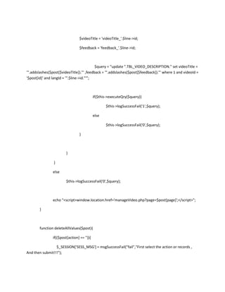 $videoTitle = 'videoTitle_'.$line->id;

                                  $feedback = 'feedback_'.$line->id;



                                           $query = "update ".TBL_VIDEO_DESCRIPTION." set videoTitle =
'".addslashes($post[$videoTitle])."' ,feedback = '".addslashes($post[$feedback])."' where 1 and videoId =
'$post[id]' and langId = '".$line->id."'";



                                             if($this->executeQry($query))

                                                    $this->logSuccessFail('1',$query);

                                             else

                                                    $this->logSuccessFail('0',$query);

                                  }



                         }

                }

                else

                         $this->logSuccessFail('0',$query);



                echo "<script>window.location.href='manageVideo.php?page=$post[page]';</script>";

        }



        function deleteAllValues($post){

                if(($post[action] == '')){

                 $_SESSION['SESS_MSG'] = msgSuccessFail("fail","First select the action or records ,
And then submit!!!");
 