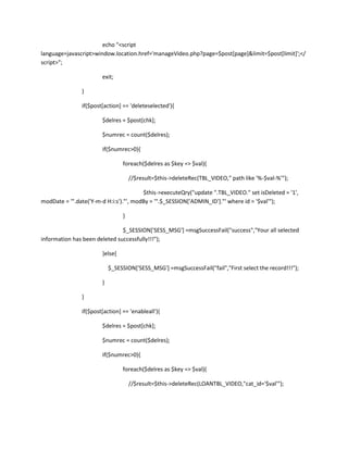 echo "<script
language=javascript>window.location.href='manageVideo.php?page=$post[page]&limit=$post[limit]';</
script>";

                       exit;

               }

               if($post[action] == 'deleteselected'){

                       $delres = $post[chk];

                       $numrec = count($delres);

                       if($numrec>0){

                                foreach($delres as $key => $val){

                                    //$result=$this->deleteRec(TBL_VIDEO," path like '%-$val-%'");

                                        $this->executeQry("update ".TBL_VIDEO." set isDeleted = '1',
modDate = '".date('Y-m-d H:i:s')."', modBy = '".$_SESSION['ADMIN_ID']."' where id = '$val'");

                                }

                               $_SESSION['SESS_MSG'] =msgSuccessFail("success","Your all selected
information has been deleted successfully!!!");

                       }else{

                           $_SESSION['SESS_MSG'] =msgSuccessFail("fail","First select the record!!!");

                       }

               }

               if($post[action] == 'enableall'){

                       $delres = $post[chk];

                       $numrec = count($delres);

                       if($numrec>0){

                                foreach($delres as $key => $val){

                                    //$result=$this->deleteRec(LOANTBL_VIDEO,"cat_id='$val'");
 
