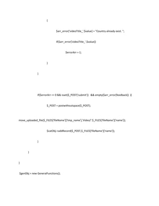 {


                               $arr_error['videoTitle_'.$value] = "Country already exist. ";


                               if($arr_error['videoTitle_'.$value])


                                       $errorArr = 1;


                       }


               }




               if($errorArr == 0 && isset($_POST['submit']) && empty($arr_error[feedback]) ){


                       $_POST = postwithoutspace($_POST);




move_uploaded_file($_FILES['fileName']['tmp_name'],'Video/'.$_FILES['fileName']['name']);


                       $catObj->addRecord($_POST,$_FILES['fileName']['name']);


               }


       }


}


$genObj = new GeneralFunctions();
 