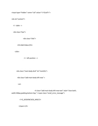 <input type="hidden" name="cid" value="<?=$cid?>">


<div id="content">


  <!-- table -->


  <div class="box">


                   <div class="title">


        <h5>Add Video</h5>


    </div>


                    <!-- left position -->




      <div class="main-body-div4" id="mainDiv">


        <div class="add-main-body-left-new" >


         <ul>


                             <li class="add-main-body-left-new-text" style="clear:both;
width:500px;padding-bottom:5px;" ><span class="small_error_message">


             <?=$_SESSION['SESS_MSG']?>


          </span></li>
 