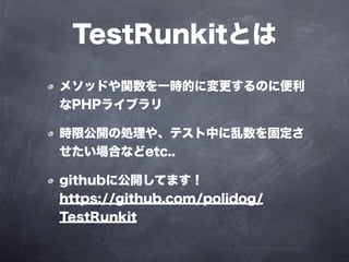 TestRunkitとは
メソッドや関数を一時的に変更するのに便利
なPHPライブラリ

時限公開の処理や、テスト中に乱数を固定さ
せたい場合などetc..

githubに公開してます！
https://github.com/polidog/
TestRunkit
 
