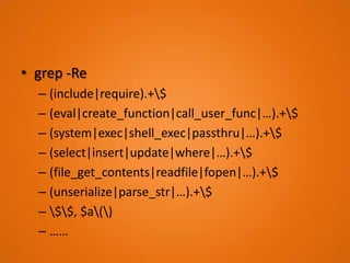 • grep -Re
  – (include|require).+$
  – (eval|create_function|call_user_func|…).+$
  – (system|exec|shell_exec|passthru|…).+$
  – (select|insert|update|where|…).+$
  – (file_get_contents|readfile|fopen|…).+$
  – (unserialize|parse_str|…).+$
  – $$, $a()
  – ……
 
