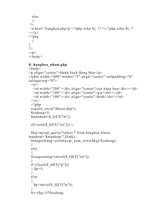 else
  {
 ?>
 <a href="hanghoa.php?p=<?php echo $i; ?>"><?php echo $i; ?
></a>
<?php
  }
}
?>
</p>
</body>

8. hanghoa_nhom.php
<body>
<p align="center">Danh Sach Hang Hoa</p>
<table width="400" border="1" align="center" cellpadding="0"
cellspacing="0">
 <tr>
   <td width="200"><div align="center">ten hang hoa</div></td>
   <td width="100"><div align="center">gia</div></td>
   <td width="100"><div align="center">hinh</div></td>
 </tr>
 <?php
 require_once("dbcon.php");
 $sodong=3;
 $manhom=$_GET["m"];

 if(!isset($_GET["tst"])) {

 $kq=mysql_query("select * from hanghoa where
manhom='$manhom'",$link);
 $tongsotrang=ceil(mysql_num_rows($kq)/$sodong);
 }
 else
 {
 $tongsotrang=intval($_GET["tst"]);
 }
 if (!isset($_GET["p"]))
 { $p=1;
 }
 else
 {
   $p=intval($_GET["p"]);
 }
 $x=($p-1)*$sodong;
 