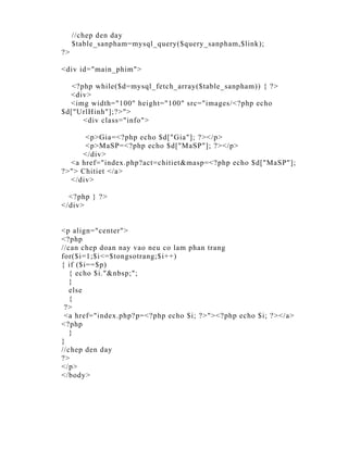 //chep den day
     $table_sanpham=mysql_query($query_sanpham,$link);
?>

<div id="main_phim">

   <?php while($d=mysql_fetch_array($table_sanpham)) { ?>
  <div>
  <img width="100" height="100" src="images/<?php echo
$d["UrlHinh"];?>">
      <div class="info">

      <p>Gia=<?php echo $d["Gia"]; ?></p>
      <p>MaSP=<?php echo $d["MaSP"]; ?></p>
     </div>
  <a href="index.php?act=chitiet&masp=<?php echo $d["MaSP"];
?>"> Chitiet </a>
  </div>

  <?php } ?>
</div>


<p align="center">
<?php
//can chep doan nay vao neu co lam phan trang
for($i=1;$i<=$tongsotrang;$i++)
{ if ($i==$p)
   { echo $i."&nbsp;";
   }
   else
   {
 ?>
 <a href="index.php?p=<?php echo $i; ?>"><?php echo $i; ?></a>
<?php
   }
}
//chep den day
?>
</p>
</body>
 