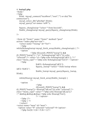 4. loaisp2.php
<body>
<?php
   $link =mysql_connect("localhost","root","") or die("No
connection");
   mysql_select_db("qlhsthpt",$link);
   mysql_query("set names 'utf8'");

     $query_chungloaisp="select * from hocsinh";
     $table_chungloaisp=mysql_query($query_chungloaisp,$link);

?>

<form id="form1" name="form1" method="post"
action="index.php?act=tim">
   <select name="truong" id="list">
    <?php
while($chungloaisp=mysql_fetch_array($table_chungloaisp)) { ?>
    <option
               <?php if(isset($_POST["loaisp"]) &&
($_POST["loaisp"]=="cl-".$chungloaisp["idCL"])) echo
"selected";?> value="cl-<?php echo $chungloaisp['idCL']; ?>"
class="menu_cap1"><?php echo $chungloaisp['Ten']?> </option>
    <?php
                    $idCL=$chungloaisp['idCL'];
                    $query_loaisp="select * from loaisp where
idCL=$idCL";
                    $table_loaisp=mysql_query($query_loaisp,
$link);

   while($loaisp=mysql_fetch_array($table_loaisp)) {
              ?>
    <option
                   <?php
                   if(isset($_POST["loaisp"]) &&
($_POST["loaisp"]==$loaisp["idLoai"])) echo "selected";?>
class="menu_cap2" value="<?php echo $loaisp['idLoai'];?
>">&nbsp;&nbsp;&nbsp;<?php echo $loaisp['Ten'];
                   ?> </option>
    <?php }?>
    <?php } ?>
   </select>
<select name="mon" id="mon">
 <option value="0" selected="selected">0</option>
    <?php for($i=1;$i<=5;$i++){?>
 