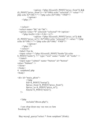 <option <?php if(isset($_POST["price_from"]) &&
($_POST["price_from"]== $i*100)) echo "selected";?> value="<?
php echo $i*100;?>"><?php echo ($i*100)." VND"?>
         </option>
    <?php }?>


   </select>
 <select name="hk" id="hk">
 <option value="0" selected="selected">0</option>
    <?php for($i=1;$i<=5;$i++){?>
                <option <?php if(isset($_POST["price_to"]) &&
($_POST["price_to"]==$i*100)) echo "selected";?> value="<?php
echo $i*100;?>"><?php echo ($i*100)." VND"?>
          </option>
    <?php }?>
   </select>
 <label>Ten hs
 <input value="<?php if(isset($_POST["henhs"])) echo
$_POST["tenhs"]; ?>" type="text" name="tenhs" id="tenhs" />
 </label>
 <input type="submit" name="button" id="button"
value="Submit" />
</form>
</body>
4. sanpham2.php
<body>

<div id="main_phim">
        <?php
        $id=$_POST["loaisp"];
        $price_from=$_POST["price_from"];
        $price_to=$_POST["price_to"];
        $mota=$_POST["mota"];
  ?>


  <?php
          include("dbcon.php");

  //can chep doan nay vao neu co lam
$sodong=9;


 $kq=mysql_query("select * from sanpham",$link);
 