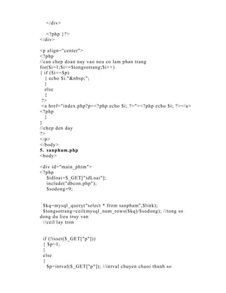 </div>

   <?php }?>
</div>

<p align="center">
<?php
//can chep doan nay vao neu co lam phan trang
for($i=1;$i<=$tongsotrang;$i++)
{ if ($i==$p)
   { echo $i."&nbsp;";
   }
   else
   {
 ?>
 <a href="index.php?p=<?php echo $i; ?>"><?php echo $i; ?></a>
<?php
   }
}
//chep den day
?>
</p>
</body>
5. sanpham.php
<body>

<div id="main_phim">
<?php
  $idloai=$_GET["idLoai"];
  include("dbcon.php");
  $sodong=9;


 $kq=mysql_query("select * from sanpham",$link);
 $tongsotrang=ceil(mysql_num_rows($kq)/$sodong); //tong so
dong du lieu truy van
 //ceil lay tron


 if (!isset($_GET["p"]))
 { $p=1;
 }
 else
 {
   $p=intval($_GET["p"]); //intval chuyen chuoi thanh so
 