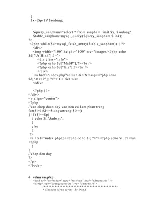 }
 $x=($p-1)*$sodong;


  $query_sanpham="select * from sanpham limit $x, $sodong";
  $table_sanpham=mysql_query($query_sanpham,$link);
?>
 <?php while($d=mysql_fetch_array($table_sanpham)) { ?>
   <div>
   <img width="100" height="100" src="images/<?php echo
$d["UrlHinh"];?>">
      <div class="info">
      <?php echo $d["MaSP"];?><br />
      <?php echo $d["Gia"];?><br />
      </div>
    <a href="index.php?act=chitiet&masp=<?php echo
$d["MaSP"]; ?>"> Chitiet </a>
   </div>

    <?php }?>
</div>
<p align="center">
<?php
//can chep doan nay vao neu co lam phan trang
for($i=1;$i<=$tongsotrang;$i++)
{ if ($i==$p)
   { echo $i."&nbsp;";
   }
   else
   {
 ?>
 <a href="index.php?p=<?php echo $i; ?>"><?php echo $i; ?></a>
<?php
   }
}
//chep den day
?>
</p>
</body>


6. sdmenu.php
  <l i nk rel =" st yl esheet " t ype=" t ext / css" href =" sdmenu.css" / >
  <scri pt t ype="t ext / j avascri pt " src=" sdmenu.j s" >
           / ***********************************************
           * Sl ashdot Menu scri pt - By Di mX
 