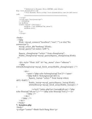 * Submi t t ed t o Dynami c Dri ve DHT ML code li brary:
ht t p:/ /w w w .dynami cdri ve.com
                * Vi si t Dynami c Dri ve at ht t p:// w ww .dynami cdri ve. com/ f or f ul l source
code
                ***********************************************/
      </ scri pt >
      <scri pt t ype="t ext / j avascri pt " >
      / / <![C DAT A[
      var myMenu;
      w i ndow .onl oad = funct i on() {
                myMenu = new SDMenu (" my_menu" );
                myMenu.i ni t ();
      };
      // ]] >
      </ scri pt >

<body>
 <?php
  $link =mysql_connect("localhost","root","") or die("No
connection");
  mysql_select_db("banhang",$link);
  mysql_query("set names 'utf8'");

   $query_chungloaisp="select * from chungloaisp";
   $table_chungloaisp=mysql_query($query_chungloaisp,$link);
  ?>

  <div style="float: left" id="my_menu" class="sdmenu">
  <?php
while($chungloaisp=mysql_fetch_array($table_chungloaisp)) { ?>

        <div>
           <span><?php echo $chungloaisp['Ten']?></span>
           <?php $idCL=$chungloaisp['idCL'];
              $query_loaisp="select * from loaisp where
idCL=$idCL";
              $table_loaisp=mysql_query($query_loaisp,$link);
              while($loaisp=mysql_fetch_array($table_loaisp)) { ?
>
                 <a href="index.php?act=loaisp&idLoai=<?php
echo $loaisp["idLoai"];?>"><?php echo $loaisp['Ten'];?></a>
           <?php }?>
        </div>
      <?php } ?>
   </div>
  </body>
7. hanghoa.php
<body>
<p align="center">Danh Sach Hang Hoa</p>
 