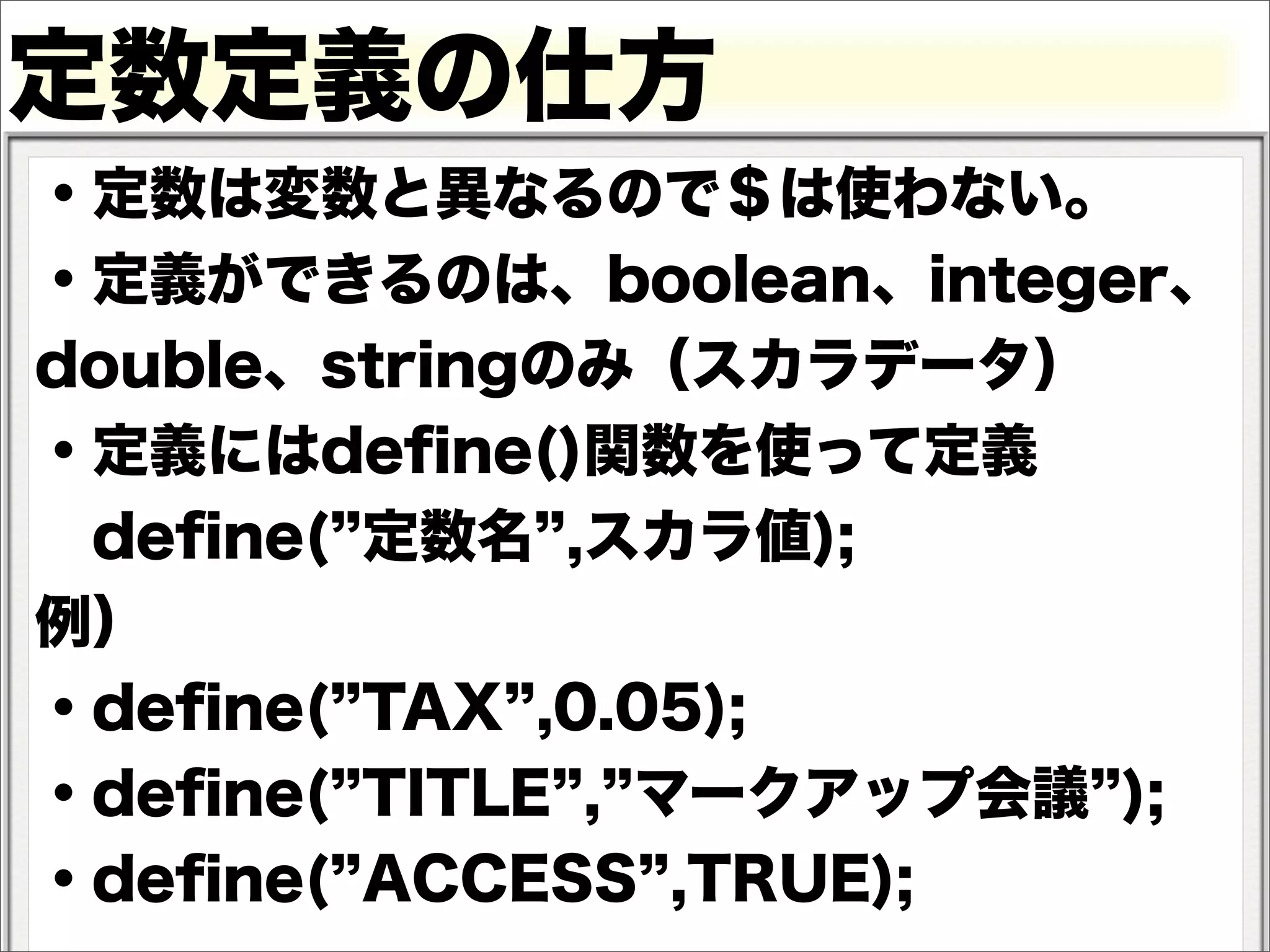 定数定義の仕方
・定数は変数と異なるので＄は使わない。
・定義ができるのは、boolean、integer、
double、stringのみ（スカラデータ）
・定義にはdeﬁne()関数を使って定義
 deﬁne( 定数名 ,スカラ値);
例）
・deﬁne( TAX ,0.05);
・deﬁne( TITLE , マークアップ会議 );
・deﬁne( ACCESS ,TRUE);
 