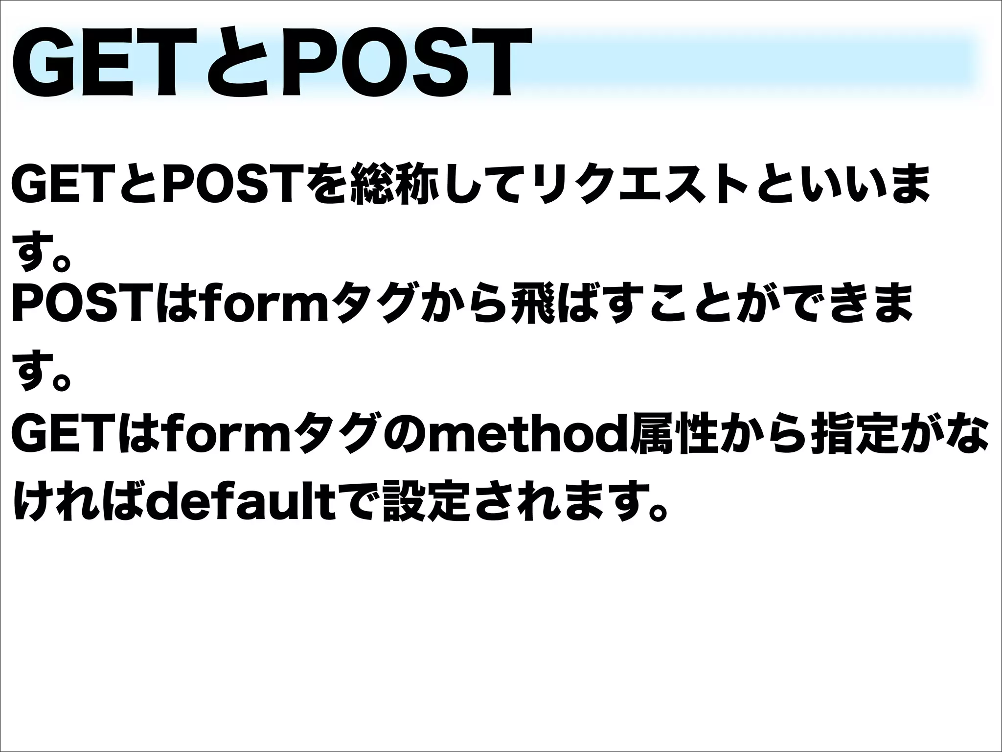 GETとPOST
GETとPOSTを総称してリクエストといいま
す。
POSTはformタグから飛ばすことができま
す。
GETはformタグのmethod属性から指定がな
ければdefaultで設定されます。
 