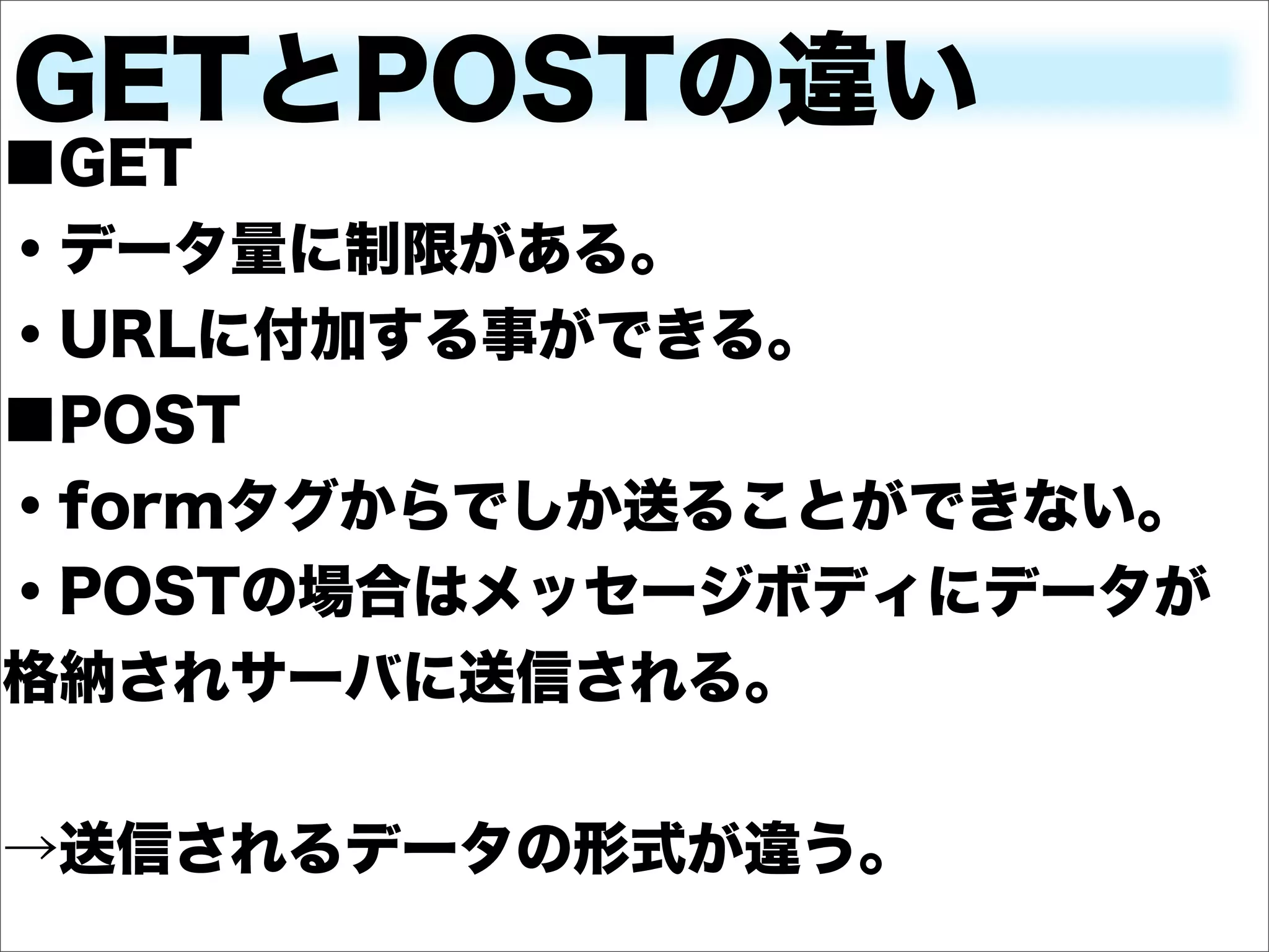 GETとPOSTの違い
■GET
・データ量に制限がある。
・URLに付加する事ができる。
■POST
・formタグからでしか送ることができない。
・POSTの場合はメッセージボディにデータが
格納されサーバに送信される。


→送信されるデータの形式が違う。
 