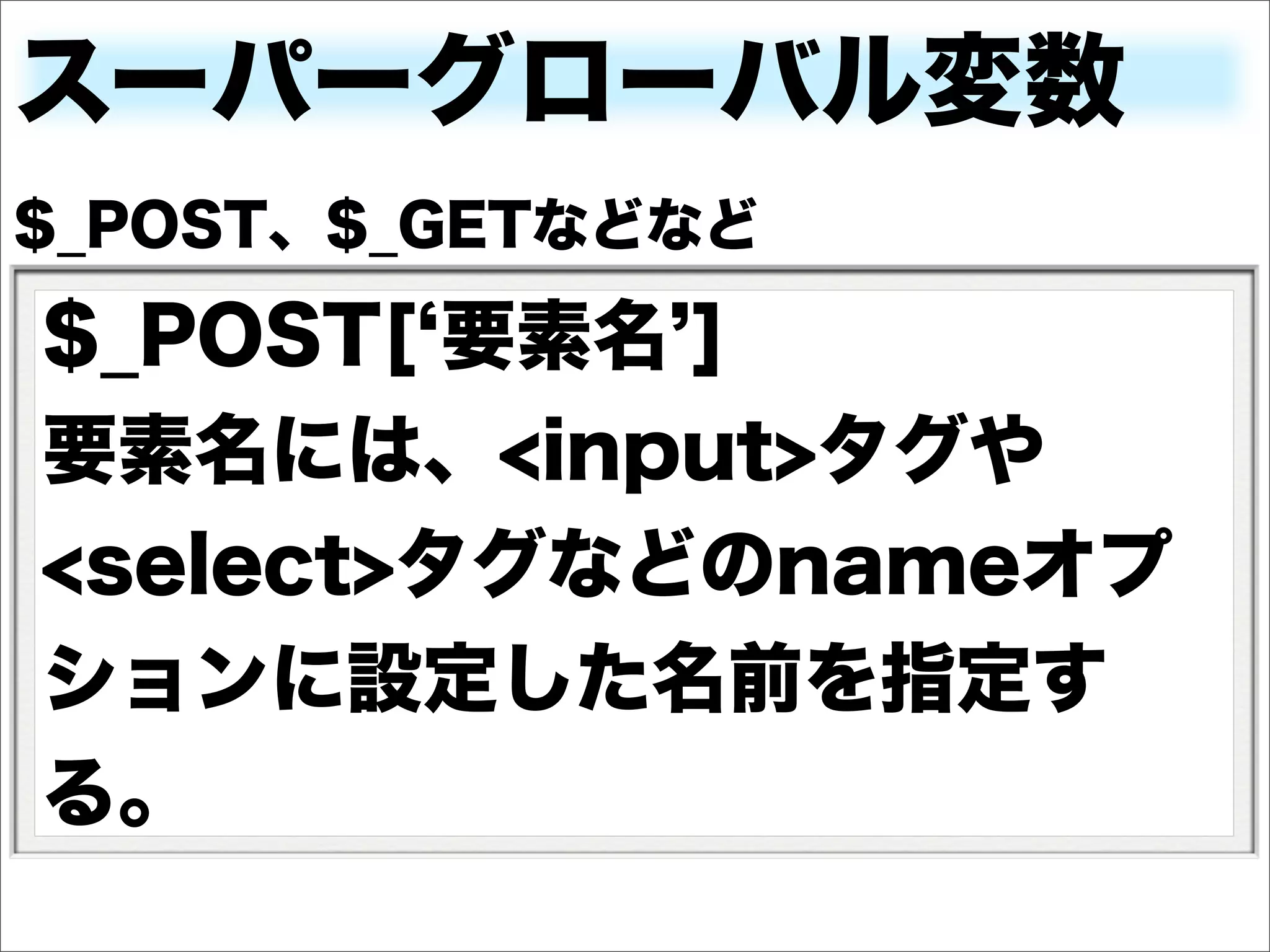 スーパーグローバル変数
$_POST、$_GETなどなど

$_POST[ 要素名 ]
要素名には、<input>タグや
<select>タグなどのnameオプ
ションに設定した名前を指定す
る。
 