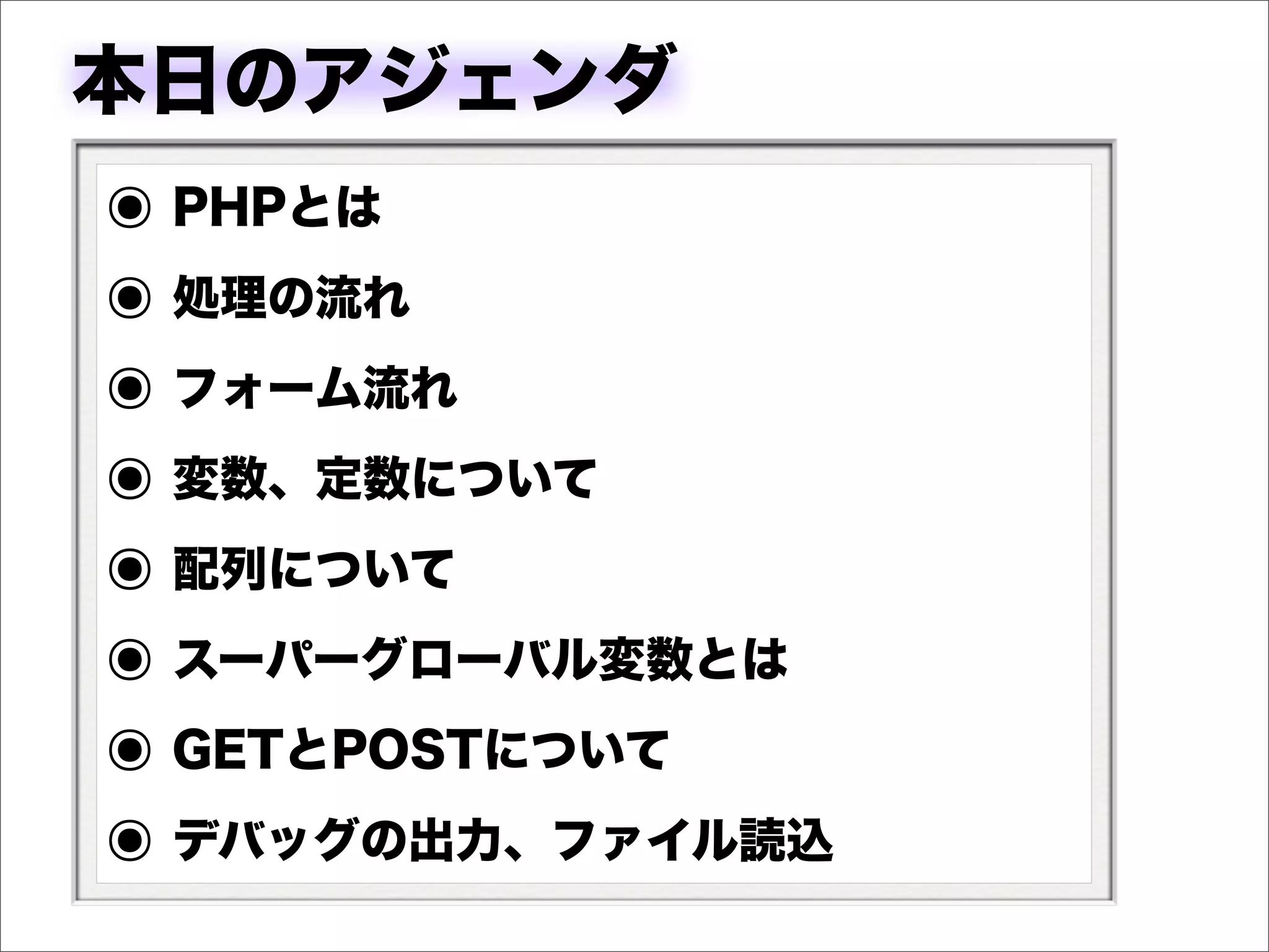 本日のアジェンダ
๏ PHPとは
๏ 処理の流れ
๏ フォーム流れ
๏ 変数、定数について
๏ 配列について
๏ スーパーグローバル変数とは
๏ GETとPOSTについて
๏ デバッグの出力、ファイル読込
 