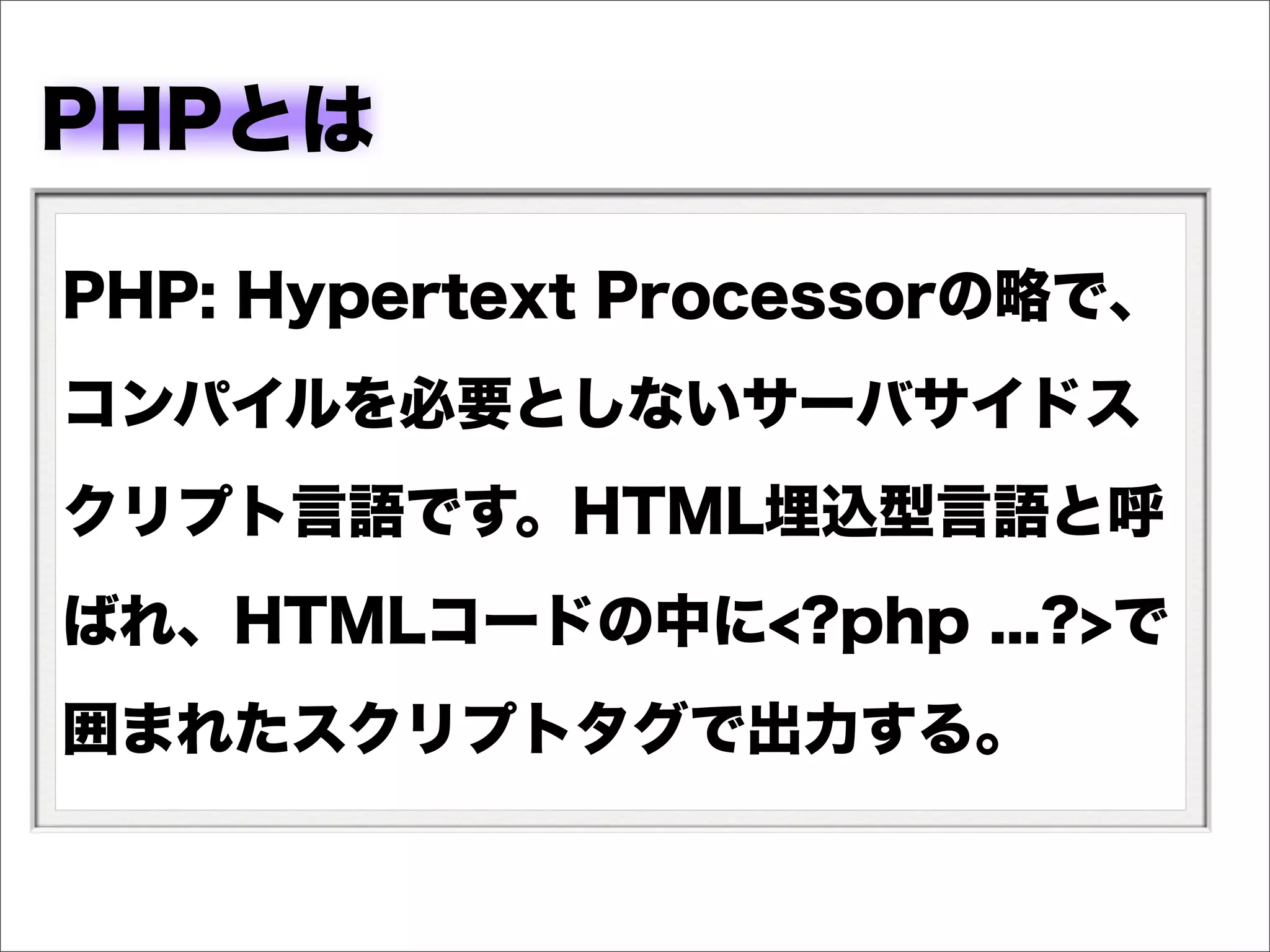 PHPとは

PHP: Hypertext Processorの略で、
コンパイルを必要としないサーバサイドス
クリプト言語です。HTML埋込型言語と呼
ばれ、HTMLコードの中に<?php ...?>で
囲まれたスクリプトタグで出力する。
 