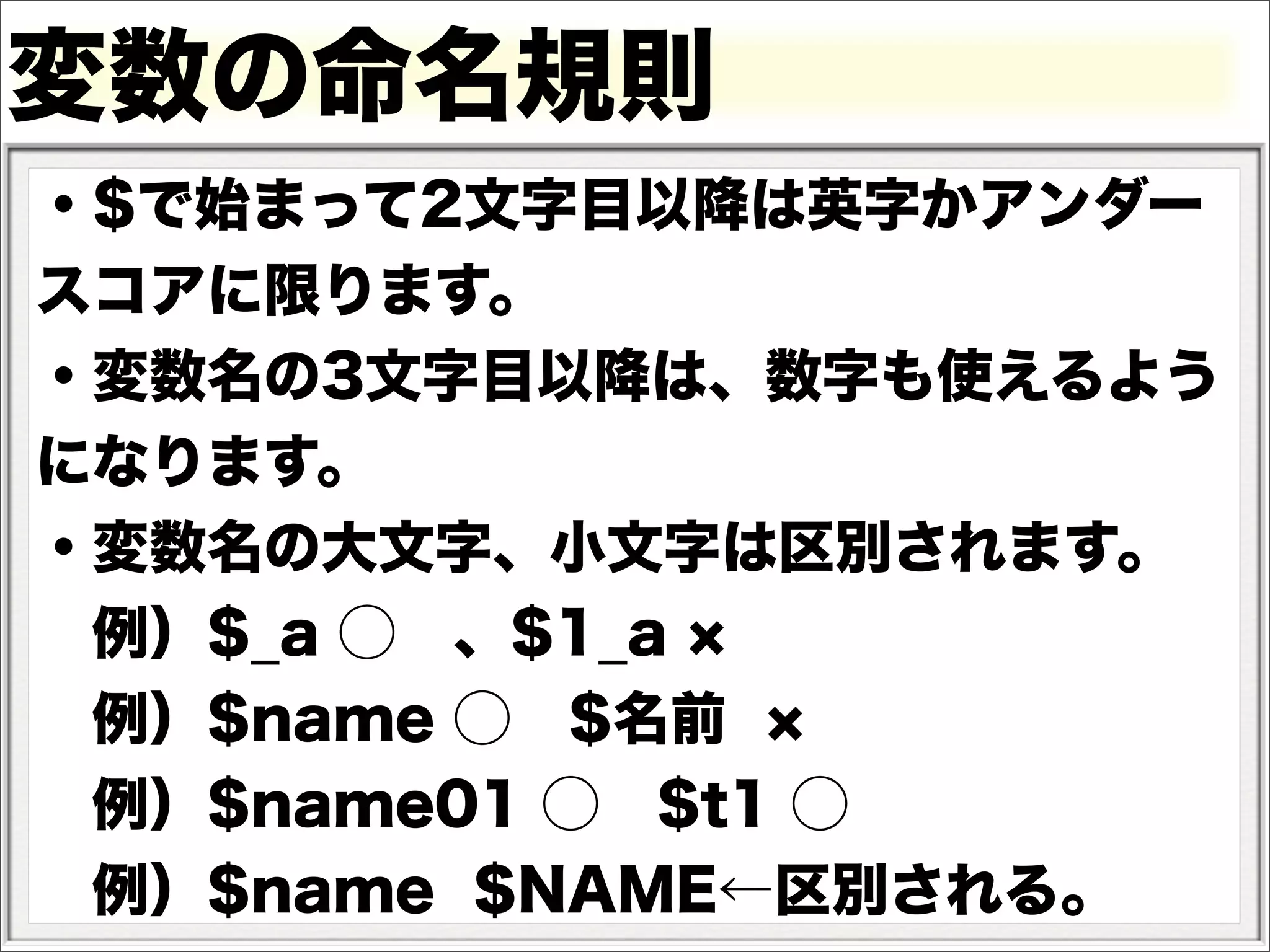 変数の命名規則
・$で始まって2文字目以降は英字かアンダー
スコアに限ります。
・変数名の3文字目以降は、数字も使えるよう
になります。
・変数名の大文字、小文字は区別されます。
 例）$_a ⃝ 、$1_a
 例）$name ⃝ $名前
 例）$name01 ⃝ $t1 ⃝
 例）$name $NAME←区別される。
 