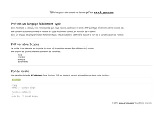 Télécharger ce document en format pdf sur www.krymo.com



PHP est un langage faiblement typé
Dans l'exemple ci-dessus, vous remarquerez que nous n'avons pas besoin de dire à PHP quel type de données de la variable est.
PHP convertit automatiquement la variable du type de données correct, en fonction de sa valeur.
Dans un langage de programmation fortement typé, il faudra déclarer (définir) le type et le nom de la variable avant de l'utiliser.




PHP variable Scopes
La portée d'une variable est la partie du script où la variable peuvent être référencés / utilisés.
PHP dispose de quatre différents domaines de variables:
        •local
        •mondial
        •statique
        •paramètre




Portée locale
Une variable déclarée à l'intérieur d'une fonction PHP est locale et ne sont accessibles que dans cette fonction:

 Exemple

<?php
$x=5; // global scope

function myTest()
{
echo $x; // local scope


                                                                                                                    © 2013 www.krymo.com Tous Droits réservés.
 