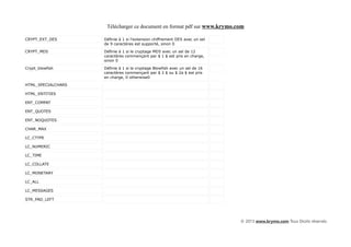 Télécharger ce document en format pdf sur www.krymo.com

CRYPT_EXT_DES       Définie à 1 si l'extension chiffrement DES avec un sel
                    de 9 caractères est supporté, sinon 0

CRYPT_MD5           Définie à 1 si le cryptage MD5 avec un sel de 12
                    caractères commençant par $ 1 $ est pris en charge,
                    sinon 0

Crypt_blowfish      Définie à 1 si le cryptage Blowfish avec un sel de 16
                    caractères commençant par $ 2 $ ou $ 2a $ est pris
                    en charge, 0 otherwise0

HTML_SPECIALCHARS

HTML_ENTITIES

ENT_COMPAT

ENT_QUOTES

ENT_NOQUOTES

CHAR_MAX

LC_CTYPE

LC_NUMERIC

LC_TIME

LC_COLLATE

LC_MONETARY

LC_ALL

LC_MESSAGES

STR_PAD_LEFT




                                                                             © 2013 www.krymo.com Tous Droits réservés.
 