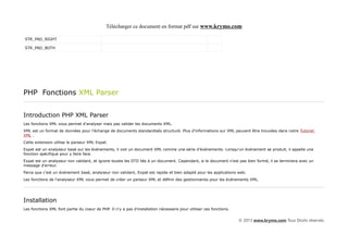 Télécharger ce document en format pdf sur www.krymo.com

STR_PAD_RIGHT

STR_PAD_BOTH




PHP Fonctions XML Parser


Introduction PHP XML Parser
Les fonctions XML vous permet d'analyser mais pas valider les documents XML.
XML est un format de données pour l'échange de documents standardisés structuré. Plus d'informations sur XML peuvent être trouvées dans notre Tutoriel
XML .
Cette extension utilise le parseur XML Expat.
Expat est un analyseur basé sur les événements, il voit un document XML comme une série d'événements. Lorsqu'un événement se produit, il appelle une
fonction spécifique pour y faire face.
Expat est un analyseur non validant, et ignore toutes les DTD liés à un document. Cependant, si le document n'est pas bien formé, il se terminera avec un
message d'erreur.
Parce que c'est un événement basé, analyseur non validant, Expat est rapide et bien adapté pour les applications web.
Les fonctions de l'analyseur XML vous permet de créer un parseur XML et définir des gestionnaires pour les événements XML.




Installation
Les fonctions XML font partie du coeur de PHP. Il n'y a pas d'installation nécessaire pour utiliser ces fonctions.


                                                                                                                     © 2013 www.krymo.com Tous Droits réservés.
 