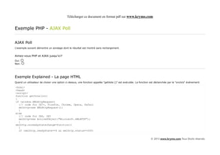 Télécharger ce document en format pdf sur www.krymo.com


Exemple PHP - AJAX Poll


AJAX Poll
L'exemple suivant démontre un sondage dont le résultat est montré sans rechargement.


Aimez-vous PHP et AJAX jusqu'ici?
Oui:
Non:




Exemple Explained - La page HTML
Quand un utilisateur de choisir une option ci-dessus, une fonction appelée "getVote ()" est exécutée. La fonction est déclenchée par le "onclick" événement:

<html>
<head>
<script>
function getVote(int)
{
if (window.XMLHttpRequest)
  {// code for IE7+, Firefox, Chrome, Opera, Safari
  xmlhttp=new XMLHttpRequest();
  }
else
  {// code for IE6, IE5
  xmlhttp=new ActiveXObject("Microsoft.XMLHTTP");
  }
xmlhttp.onreadystatechange=function()
  {
  if (xmlhttp.readyState==4 && xmlhttp.status==200)


                                                                                                                  © 2013 www.krymo.com Tous Droits réservés.
 