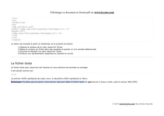 Télécharger ce document en format pdf sur www.krymo.com

</tr>
<tr>
<td>No:</td>
<td>
<img src="poll.gif"
width='<?php echo(100*round($no/($no+$yes),2)); ?>'
height='20'>
<?php echo(100*round($no/($no+$yes),2)); ?>%
</td>
</tr>
</table>

La valeur est envoyée à partir du JavaScript, et la suivante se produit:
       1.Obtenez le contenu de la «poll_result.txt" fichier
       2.Mettez le contenu du fichier dans des variables et ajouter un à la variable sélectionnée
       3.Inscrivez le résultat à la «poll_result.txt" fichier
       4.Produire une représentation graphique du résultat du scrutin




Le fichier texte
Le fichier texte (poll_result.txt) est l'endroit où nous stockons les données du sondage.
Il est stocké comme ceci:

0||0

Le premier chiffre représente les votes «oui», le deuxième chiffre représente le «Non».
Remarque: N'oubliez pas de prévoir votre serveur web pour éditer le fichier texte. Ne pas donner à chacun accès, juste le serveur Web (PHP).




                                                                                                               © 2013 www.krymo.com Tous Droits réservés.
 