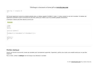 Télécharger ce document en format pdf sur www.krymo.com

echo $y; // outputs 15
?>


PHP stocke également toutes les variables globales dans un tableau appelé $ GLOBALS [ index ]. L'indice contient le nom de la variable. Ce tableau est
également accessible à partir de fonctions et peut être utilisé pour mettre à jour les variables globales directement.
L'exemple ci-dessus peut être réécrite comme suit:

 Exemple

<?php
$x=5;
$y=10;

function myTest()
{
$GLOBALS['y']=$GLOBALS['x']+$GLOBALS['y'];
}

myTest();
echo $y;
?>




Portée statique
Quand une fonction est terminé, toutes ses variables sont normalement supprimés. Cependant, parfois vous voulez une variable locale pour ne pas être
supprimé.
Pour ce faire, utilisez la statique mot-clé lorsque vous déclarez la variable:




                                                                                                                 © 2013 www.krymo.com Tous Droits réservés.
 