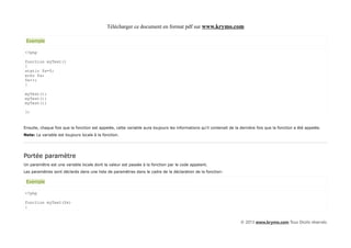 Télécharger ce document en format pdf sur www.krymo.com

 Exemple

<?php

function myTest()
{
static $x=0;
echo $x;
$x++;
}

myTest();
myTest();
myTest();

?>


Ensuite, chaque fois que la fonction est appelée, cette variable aura toujours les informations qu'il contenait de la dernière fois que la fonction a été appelée.
Note: La variable est toujours locale à la fonction.




Portée paramètre
Un paramètre est une variable locale dont la valeur est passée à la fonction par le code appelant.
Les paramètres sont déclarés dans une liste de paramètres dans le cadre de la déclaration de la fonction:

 Exemple

<?php

function myTest($x)
{


                                                                                                                      © 2013 www.krymo.com Tous Droits réservés.
 