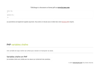 Télécharger ce document en format pdf sur www.krymo.com

echo $x;
}

myTest(5);

?>


Les paramètres sont également appelés arguments. Nous allons en discuter plus en détail dans notre fonctions PHP chapitre.




PHP variables chaîne

Une variable de type chaîne est utilisé pour stocker et manipuler du texte.



Variables chaîne en PHP
Les variables chaîne sont utilisés pour les valeurs qui contiennent des caractères.


                                                                                                               © 2013 www.krymo.com Tous Droits réservés.
 