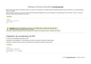 Télécharger ce document en format pdf sur www.krymo.com

Après, nous avons créé une variable de chaîne, nous pouvons la manipuler. Une chaîne peut être utilisée directement dans une fonction ou il peut être stocké
dans une variable.
Dans l'exemple ci-dessous, nous créons une variable de type chaîne appelée txt, puis nous assignons le texte "Bonjour tout le monde!" à celui-ci. Puis nous
écrivons la valeur de la variable txt à la sortie:

 Exemple

<?php
$txt="Hello world!";
echo $txt;
?>



      Remarque: Lorsque vous affectez une valeur à une variable texte, n'oubliez pas de mettre des
      guillemets simples ou doubles autour de la valeur.
Maintenant, regardons quelques fonctions fréquemment utilisées et les opérateurs pour manipuler des chaînes.




L'Opérateur de concaténation de PHP
Il n'ya qu'un seul opérateur de chaîne en PHP.
L'opérateur de concaténation (.) Est utilisée pour joindre deux valeurs de chaîne en même temps.
L'exemple ci-dessous montre comment concaténer deux variables de chaînes en même temps:

 Exemple

<?php
$txt1="Hello world!";
$txt2="What a nice day!";
echo $txt1 . " " . $txt2;
?>



                                                                                                                  © 2013 www.krymo.com Tous Droits réservés.
 