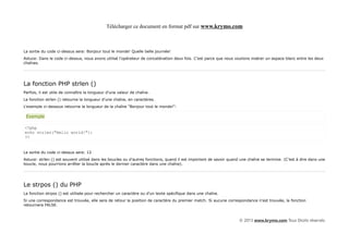 Télécharger ce document en format pdf sur www.krymo.com



La sortie du code ci-dessus sera: Bonjour tout le monde! Quelle belle journée!
Astuce: Dans le code ci-dessus, nous avons utilisé l'opérateur de concaténation deux fois. C'est parce que nous voulions insérer un espace blanc entre les deux
chaînes.




La fonction PHP strlen ()
Parfois, il est utile de connaître la longueur d'une valeur de chaîne.
La fonction strlen () retourne la longueur d'une chaîne, en caractères.
L'exemple ci-dessous retourne la longueur de la chaîne "Bonjour tout le monde!":

 Exemple

<?php
echo strlen("Hello world!");
?>


La sortie du code ci-dessus sera: 12
Astuce: strlen () est souvent utilisé dans les boucles ou d'autres fonctions, quand il est important de savoir quand une chaîne se termine. (C'est à dire dans une
boucle, nous pourrions arrêter la boucle après le dernier caractère dans une chaîne).




Le strpos () du PHP
La fonction strpos () est utilisée pour rechercher un caractère ou d'un texte spécifique dans une chaîne.
Si une correspondance est trouvée, elle sera de retour la position de caractère du premier match. Si aucune correspondance n'est trouvée, la fonction
retournera FALSE.



                                                                                                                   © 2013 www.krymo.com Tous Droits réservés.
 