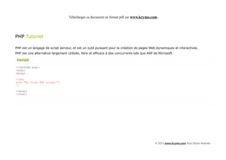 Télécharger ce document en format pdf sur www.krymo.com




PHP Tutoriel

PHP est un langage de script serveur, et est un outil puissant pour la création de pages Web dynamiques et interactives.
PHP est une alternative largement utilisée, libre et efficace à des concurrents tels que ASP de Microsoft.

 Exemple

<!DOCTYPE html>
<html>
<body>

<?php
echo "My first PHP script!";
?>

</body>
</html>




                                                                                             © 2013 www.krymo.com Tous Droits réservés.
 