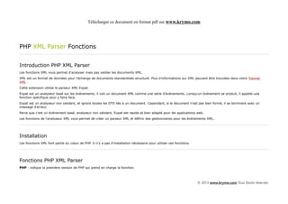 Télécharger ce document en format pdf sur www.krymo.com




PHP XML Parser Fonctions


Introduction PHP XML Parser
Les fonctions XML vous permet d'analyser mais pas valider les documents XML.
XML est un format de données pour l'échange de documents standardisés structuré. Plus d'informations sur XML peuvent être trouvées dans notre Tutoriel
XML .
Cette extension utilise le parseur XML Expat.
Expat est un analyseur basé sur les événements, il voit un document XML comme une série d'événements. Lorsqu'un événement se produit, il appelle une
fonction spécifique pour y faire face.
Expat est un analyseur non validant, et ignore toutes les DTD liés à un document. Cependant, si le document n'est pas bien formé, il se terminera avec un
message d'erreur.
Parce que c'est un événement basé, analyseur non validant, Expat est rapide et bien adapté pour les applications web.
Les fonctions de l'analyseur XML vous permet de créer un parseur XML et définir des gestionnaires pour les événements XML.




Installation
Les fonctions XML font partie du coeur de PHP. Il n'y a pas d'installation nécessaire pour utiliser ces fonctions.




Fonctions PHP XML Parser
PHP : indique la première version de PHP qui prend en charge la fonction.



                                                                                                                     © 2013 www.krymo.com Tous Droits réservés.
 
