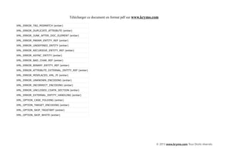 Télécharger ce document en format pdf sur www.krymo.com

XML_ERROR_TAG_MISMATCH (entier)

XML_ERROR_DUPLICATE_ATTRIBUTE (entier)

XML_ERROR_JUNK_AFTER_DOC_ELEMENT (entier)

XML_ERROR_PARAM_ENTITY_REF (entier)

XML_ERROR_UNDEFINED_ENTITY (entier)

XML_ERROR_RECURSIVE_ENTITY_REF (entier)

XML_ERROR_ASYNC_ENTITY (entier)

XML_ERROR_BAD_CHAR_REF (entier)

XML_ERROR_BINARY_ENTITY_REF (entier)

XML_ERROR_ATTRIBUTE_EXTERNAL_ENTITY_REF (entier)

XML_ERROR_MISPLACED_XML_PI (entier)

XML_ERROR_UNKNOWN_ENCODING (entier)

XML_ERROR_INCORRECT_ENCODING (entier)

XML_ERROR_UNCLOSED_CDATA_SECTION (entier)

XML_ERROR_EXTERNAL_ENTITY_HANDLING (entier)

XML_OPTION_CASE_FOLDING (entier)

XML_OPTION_TARGET_ENCODING (entier)

XML_OPTION_SKIP_TAGSTART (entier)

XML_OPTION_SKIP_WHITE (entier)




                                                                                            © 2013 www.krymo.com Tous Droits réservés.
 