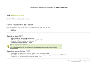 Télécharger ce document en format pdf sur www.krymo.com




PHP Présentation
Le code PHP est exécuté coté serveur.



Ce que vous devriez déjà savoir
Avant de poursuivre, vous devriez avoir une compréhension de base de ce qui suit:
       •HTML
       •JavaScript




Qu'est-ce que PHP?
       •PHP signifie P HP: Hypertext P retraitement
       •PHP est un largement utilisé, l'open source langage de script
       •Les scripts PHP sont exécutés sur le serveur
       •PHP est gratuit à télécharger et à utiliser

      PHP est simple pour les débutants .

      PHP propose également de nombreuses fonctionnalités avancées pour les programmeurs
      professionnels.

Qu'est-ce qu'un fichier PHP?
       •Fichiers PHP peuvent contenir du texte, HTML, le code JavaScript, et PHP
       •Code PHP sont exécutés sur le serveur, et le résultat est renvoyé au navigateur que la version HTML brut
       •Fichiers PHP ont une extension de fichier par défaut ". Php"



                                                                                                                   © 2013 www.krymo.com Tous Droits réservés.
 