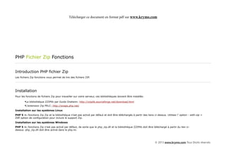 Télécharger ce document en format pdf sur www.krymo.com




PHP Fichier Zip Fonctions


Introduction PHP fichier Zip
Les fichiers Zip fonctions vous permet de lire des fichiers ZIP.




Installation
Pour les fonctions de fichiers Zip pour travailler sur votre serveur, ces bibliothèques doivent être installés:

        •La bibliothèque ZZIPlib par Guido Draheim: http://zziplib.sourceforge.net/download.html
        •L'extension Zip PELC: http://snaps.php.net/
Installation sur les systèmes Linux
PHP 5 +: fonctions Zip Zip et la bibliothèque n'est pas activé par défaut et doit être téléchargés à partir des liens ci-dessus. Utilisez l' option - with-zip =
DIR option de configuration pour inclure le support Zip.
Installation sur les systèmes Windows
PHP 5 +: fonctions Zip n'est pas activé par défaut, de sorte que le php_zip.dll et la bibliothèque ZZIPlib doit être téléchargé à partir du lien ci-
dessus. php_zip.dll doit être activé dans le php.ini.




                                                                                                                       © 2013 www.krymo.com Tous Droits réservés.
 