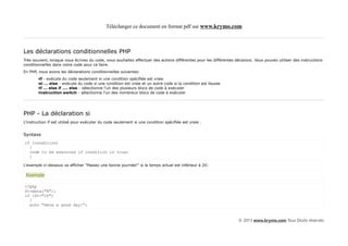 Télécharger ce document en format pdf sur www.krymo.com



Les déclarations conditionnelles PHP
Très souvent, lorsque vous écrivez du code, vous souhaitez effectuer des actions différentes pour les différentes décisions. Vous pouvez utiliser des instructions
conditionnelles dans votre code pour ce faire.
En PHP, nous avons les déclarations conditionnelles suivantes:
        •if - exécute du code seulement si une condition spécifiée est vraie
        •si ... else - exécute du code si une condition est vraie et un autre code si la condition est fausse
        •if ... else if .... else - sélectionne l'un des plusieurs blocs de code à exécuter
        •instruction switch - sélectionne l'un des nombreux blocs de code à exécuter




PHP - La déclaration si
L'instruction if est utilisé pour exécuter du code seulement si une condition spécifiée est vraie .


Syntaxe
if (condition)
  {
  code to be executed if condition is true;
  }

L'exemple ci-dessous va afficher "Passez une bonne journée!" si le temps actuel est inférieur à 20:

 Exemple

<?php
$t=date("H");
if ($t<"20")
  {
  echo "Have a good day!";


                                                                                                                    © 2013 www.krymo.com Tous Droits réservés.
 
