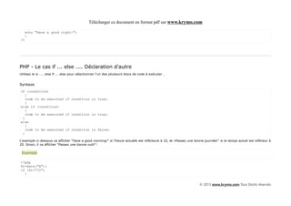 Télécharger ce document en format pdf sur www.krymo.com

     echo "Have a good night!";
     }
?>




PHP - Le cas if ... else .... Déclaration d'autre
Utilisez le si .... else if ... else pour sélectionner l'un des plusieurs blocs de code à exécuter .


Syntaxe
if (condition)
   {
   code to be executed if condition is true;
   }
else if (condition)
   {
   code to be executed if condition is true;
 }
else
   {
   code to be executed if condition is false;
 }

L'exemple ci-dessous va afficher "Have a good morning!" si l'heure actuelle est inférieure à 10, et «Passez une bonne journée!" si le temps actuel est inférieur à
20. Sinon, il va afficher "Passez une bonne nuit!":

 Exemple

<?php
$t=date("H");
if ($t<"10")
  {


                                                                                                                    © 2013 www.krymo.com Tous Droits réservés.
 